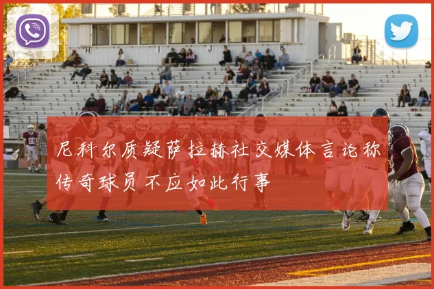 尼科尔质疑萨拉赫社交媒体言论称传奇球员不应如此行事