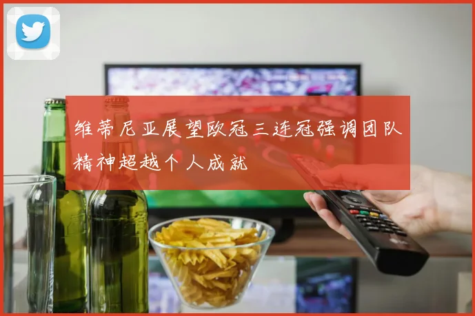 维蒂尼亚展望欧冠三连冠强调团队精神超越个人成就