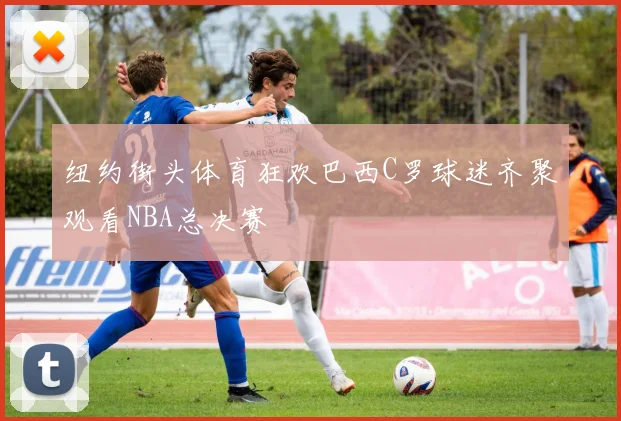 纽约街头体育狂欢巴西C罗球迷齐聚观看NBA总决赛