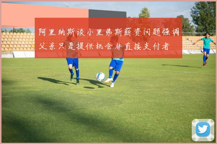 阿里纳斯谈小里弗斯薪资问题强调父亲只是提供机会非直接支付者