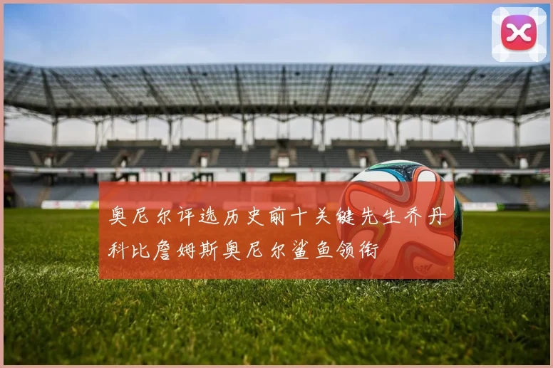 奥尼尔评选历史前十关键先生乔丹科比詹姆斯奥尼尔鲨鱼领衔