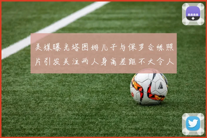 美媒曝光塔图姆儿子与保罗合练照片引发关注两人身高差距不大令人惊讶
