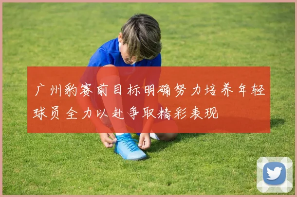 广州豹赛前目标明确努力培养年轻球员全力以赴争取精彩表现