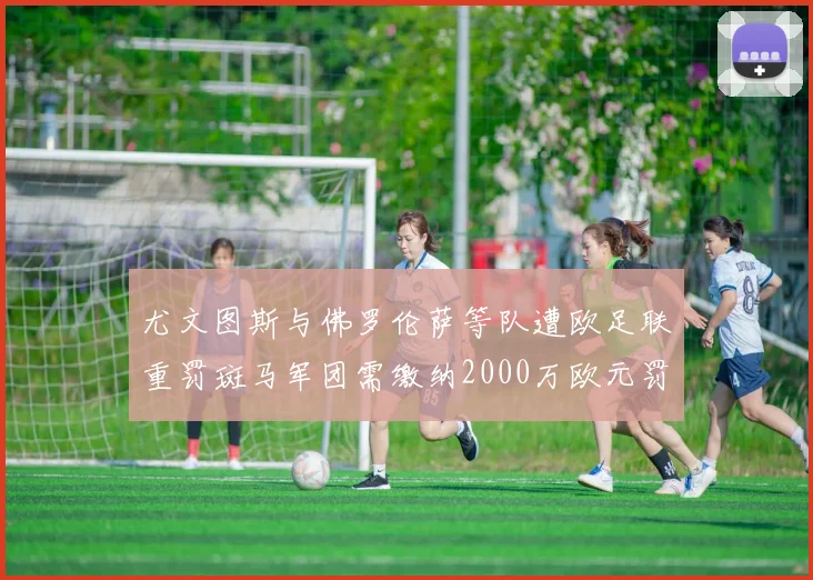 尤文图斯与佛罗伦萨等队遭欧足联重罚斑马军团需缴纳2000万欧元罚款