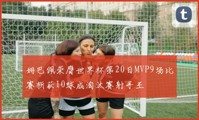姆巴佩荣膺世界杯第20日MVP9场比赛斩获10球成淘汰赛射手王