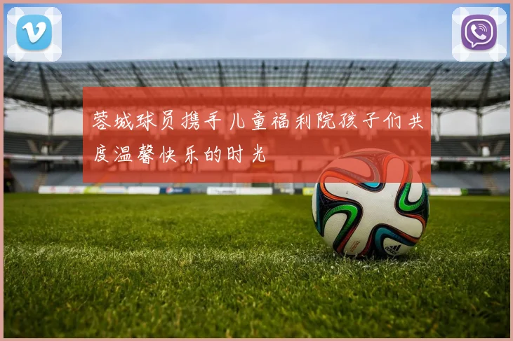 蓉城球员携手儿童福利院孩子们共度温馨快乐的时光