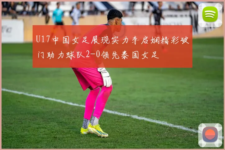 U17中国女足展现实力李启娴精彩破门助力球队2-0领先泰国女足