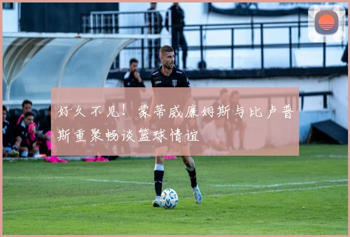 好久不见！蒙蒂威廉姆斯与比卢普斯重聚畅谈篮球情谊
