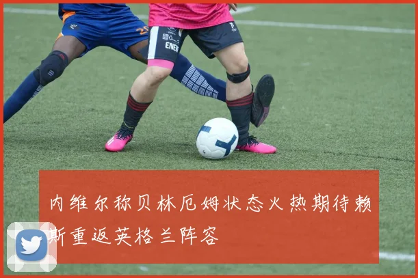 内维尔称贝林厄姆状态火热期待赖斯重返英格兰阵容
