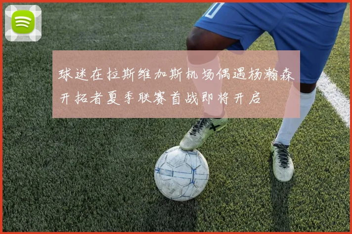 球迷在拉斯维加斯机场偶遇杨瀚森开拓者夏季联赛首战即将开启