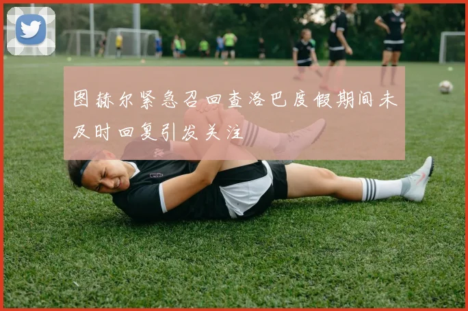 图赫尔紧急召回查洛巴度假期间未及时回复引发关注