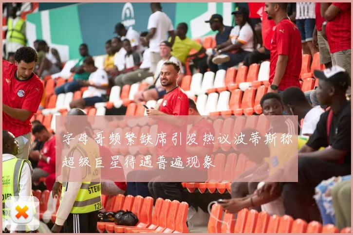 字母哥频繁缺席引发热议波蒂斯称超级巨星待遇普遍现象