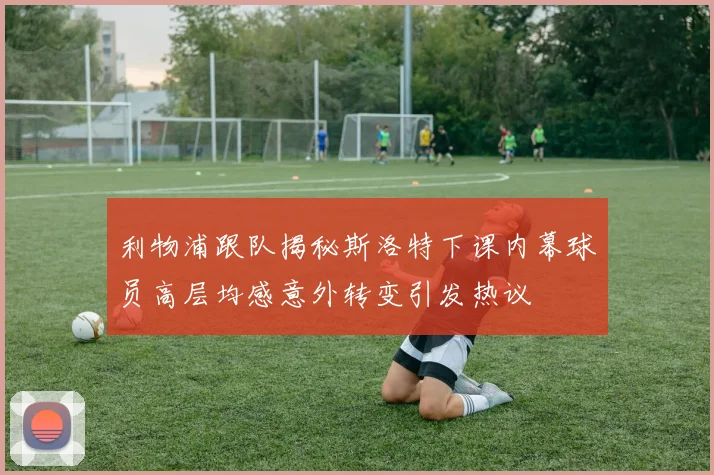 利物浦跟队揭秘斯洛特下课内幕球员高层均感意外转变引发热议